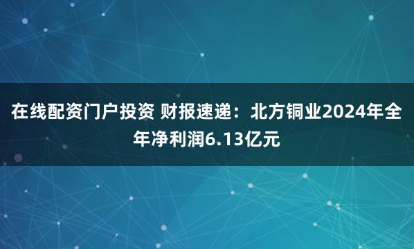在线配资门户投资 财报速递：北方铜业2024年全年净利润6.13亿元