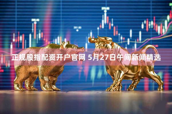 正规股指配资开户官网 5月27日午间新闻精选