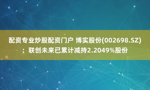配资专业炒股配资门户 博实股份(002698.SZ)：联创未来已累计减持2.2049%股份
