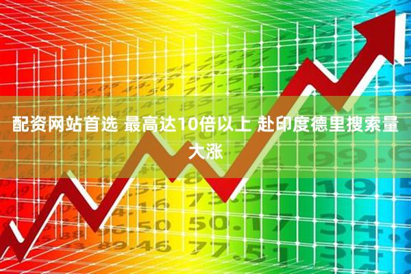 配资网站首选 最高达10倍以上 赴印度德里搜索量大涨