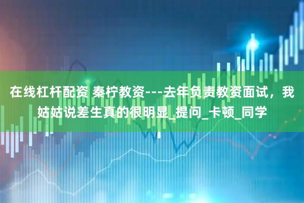 在线杠杆配资 秦柠教资---去年负责教资面试，我姑姑说差生真的很明显_提问_卡顿_同学