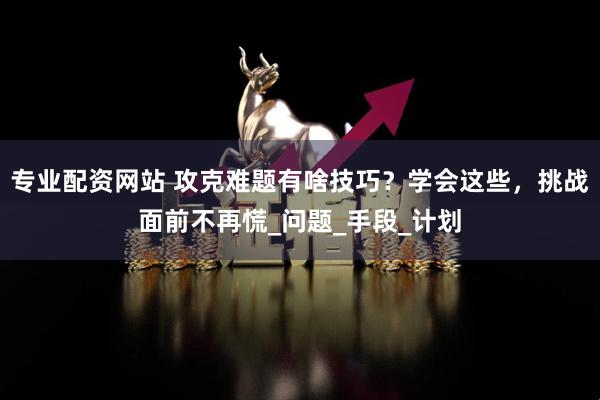 专业配资网站 攻克难题有啥技巧？学会这些，挑战面前不再慌_问题_手段_计划