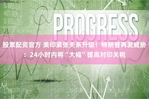 股票配资官方 美印紧张关系升级！特朗普再发威胁：24小时内将“大幅”提高对印关税