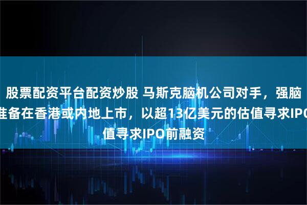 股票配资平台配资炒股 马斯克脑机公司对手，强脑科技传准备在香港或内地上市，以超13亿美元的估值寻求IPO前融资