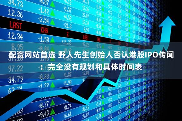 配资网站首选 野人先生创始人否认港股IPO传闻：完全没有规划和具体时间表