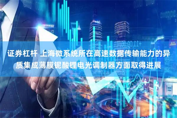 证券杠杆 上海微系统所在高速数据传输能力的异质集成薄膜铌酸锂电光调制器方面取得进展